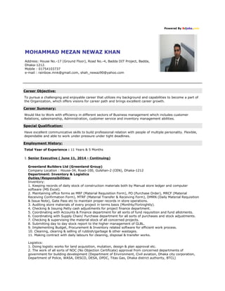 Powered By Bdjobs.com 
MOHAMMAD MEZAN NEWAZ KHAN 
Address: House No.-17 (Ground Floor), Road No.-4, Badda DIT Project, Badda, 
Dhaka-1212. 
Mobile : 01754103737 
e-mail : rainbow.mnk@gmail.com, shah_newaz90@yahoo.com 
Career Objective: 
To pursue a challenging and enjoyable career that utilizes my background and capabilities to become a part of 
the Organization, which offers visions for career path and brings excellent career growth. 
Career Summary: 
Would like to Work with efficiency in different sectors of Business management which includes customer 
Relations, salesmanship, Administration, customer service and inventory management abilities. 
Special Qualification: 
Have excellent communicative skills to build professional relation with people of multiple personality. Flexible, 
dependable and able to work under pressure under tight deadlines. 
Employment History: 
Total Year of Experience : 11 Years & 5 Months 
1. Senior Executive ( June 11, 2014 - Continuing) 
Greenland Builders Ltd (Greenland Group) 
Company Location : House-34, Road-100, Gulshan-2 (CEN), Dhaka-1212 
Department: Inventory & Logistics 
Duties/Responsibilities: 
Inventory: 
1. Keeping records of daily stock of construction materials both by Manual store ledger and computer 
software (MS Excel). 
2. Maintaining office forms as MRF (Material Requisition Form), PO (Purchase Order), MRCF (Material 
Receiving Confirmation Form), MTRF (Material Transfer & Receiving Form), DMRN (Daily Material Requisition 
& Issue Note), Gate Pass etc to maintain proper records in store operations. 
3. Auditing store materials of every project in terms basis (Monthly/Fortnightly). 
4. Checking & Issuing Petty cash adjustments for project finance department. 
5. Coordinating with Accounts & Finance department for all sorts of fund requisition and fund allotments. 
6. Coordinating with Supply Chain/ Purchase department for all sorts of purchases and stock adjustments. 
7. Checking & supervising the material stock of all concerned projects. 
8. Submitting day to day stock report to the higher management of GLBL. 
9. Implementing Budget, Procurement & Inventory related software for efficient work process. 
10. Cleaning, clearing & selling of rubbish/garbage & other wastages. 
11. Making contract with daily labours for cleaning, disposal & transfer works. 
Logistics: 
1. Doing logistic works for land acquisition, mutation, design & plan approval etc. 
2. The work of all sorts of NOC (No Objection Certificate) approval from concerned departments of 
government for building development (Department of Environment, Civil aviation, Dhaka city corporation, 
Department of Police, WASA, DESCO, DESA, DPDC, Titas Gas, Dhaka district authority, BTCL) 
 