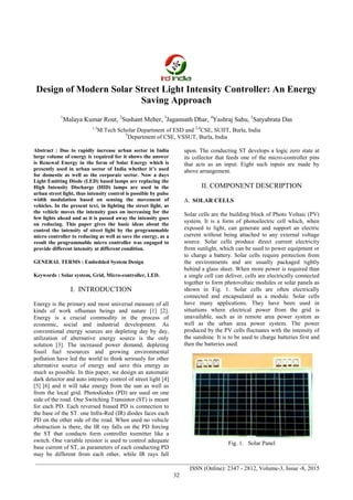 International Journal of Recent Advances in Engineering & Technology (IJRAET)
_______________________________________________________________________________________________
_______________________________________________________________________________________________
ISSN (Online): 2347 - 2812, Volume-3, Issue -8, 2015
32
Design of Modern Solar Street Light Intensity Controller: An Energy
Saving Approach
1
Malaya Kumar Rout, 2
Sushant Meher, 3
Jagannath Dhar, 4
Yashraj Sahu, 5
Satyabrata Das
1,3
M.Tech Scholar Department of ESD and 2,4
CSE, SUIIT, Burla, India
5
Department of CSE, VSSUT, Burla, India
Abstract : Due to rapidly increase urban sector in India
large volume of energy is required for it shows the answer
is Renewal Energy in the form of Solar Energy which is
presently used in urban sector of India whether it’s used
for domestic as well as the corporate sector. Now a days
Light Emitting Diode (LED) based lamps are replacing the
High Intensity Discharge (HID) lamps are used in the
urban street light, thus intensity control is possible by pulse
width modulation based on sensing the movement of
vehicles. In the present text, in lighting the street light, as
the vehicle moves the intensity goes on increasing for the
few lights ahead and as it is passed away the intensity goes
on reducing. This paper gives the basic ideas about the
control the intensity of street light by the programmable
micro controller to reducing as well as save the energy, as a
result the programmable micro controller was engaged to
provide different intensity at different condition.
GENERAL TERMS : Embedded System Design
Keywords : Solar system, Grid, Micro-controller, LED.
I. INTRODUCTION
Energy is the primary and most universal measure of all
kinds of work ofhuman beings and nature [1] [2].
Energy is a crucial commodity in the process of
economic, social and industrial development. As
conventional energy sources are depleting day by day,
utilization of alternative energy source is the only
solution [3]. The increased power demand, depleting
fossil fuel resources and growing environmental
pollution have led the world to think seriously for other
alternative source of energy and save this energy as
much as possible. In this paper, we design an automatic
dark detector and auto intensity control of street light [4]
[5] [6] and it will take energy from the sun as well as
from the local grid. Photodiodes (PD) are used on one
side of the road. One Switching Transistor (ST) is meant
for each PD. Each reversed biased PD is connection to
the base of the ST. one Infra-Red (IR) diodes faces each
PD on the other side of the road. When used no vehicle
obstruction is there, the IR ray falls on the PD forcing
the ST that conducts form controller toemitter like a
switch. One variable resistor is used to control adequate
base current of ST, as parameters of each conducting PD
may be different from each other, while IR rays fall
upon. The conducting ST develops a logic zero state at
its collector that feeds one of the micro-controller pins
that acts as an input. Eight such inputs are made by
above arrangement.
II. COMPONENT DESCRIPTION
A. SOLAR CELLS
Solar cells are the building block of Photo Voltaic (PV)
system. It is a form of photoelectric cell which, when
exposed to light, can generate and support an electric
current without being attached to any external voltage
source. Solar cells produce direct current electricity
from sunlight, which can be used to power equipment or
to charge a battery. Solar cells require protection from
the environments and are usually packaged tightly
behind a glass sheet. When more power is required than
a single cell can deliver, cells are electrically connected
together to form photovoltaic modules or solar panels as
shown in Fig. 1. Solar cells are often electrically
connected and encapsulated as a module. Solar cells
have many applications. They have been used in
situations where electrical power from the grid is
unavailable, such as in remote area power system as
well as the urban area power system. The power
produced by the PV cells fluctuates with the intensity of
the sunshine. It is to be used to charge batteries first and
then the batteries used.
Fig. 1. Solar Panel
 