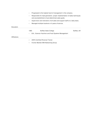 • Progressed to the highest level of management in the company.
• Responsible for lead generation, proper implementation of sales techniques
and accomplishment of pre-determined sales goals.
• Supervision and motivation of all sales and support staff on a daily basis.
• Managed multiple locations in 9 years of service.
Education
1985 Buffalo State College Buffalo, NY
• B.A., Science- Nutrition and Food Systems Management
Affiliations
• AAFA Certified Personal Trainer
• Former Member BNI Networking Group
 