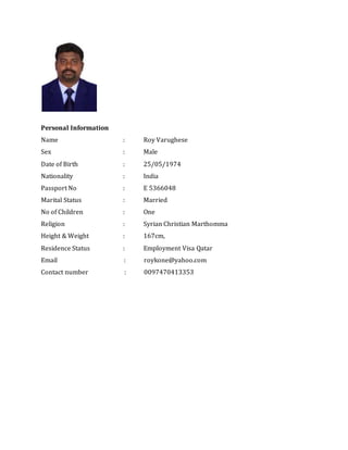 Personal Information
Name : Roy Varughese
Sex : Male
Date of Birth : 25/05/1974
Nationality : India
Passport No : E 5366048
Marital Status : Married
No of Children : One
Religion : Syrian Christian Marthomma
Height & Weight : 167cm,
Residence Status : Employment Visa Qatar
Email : roykone@yahoo.com
Contact number : 0097470413353
 