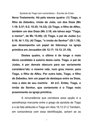 Epístola de Tiago com comentários – Escriba de Cristo
Novo Testamento. Há pelo menos quatro: (1) Tiago, o
filho de Zebedeu, irmão de João, um dos Doze (Mc
1.19; 5.37; 9.2; 10.35; 14.33); (2) Tiago, o filho de Alfeu,
também um dos Doze (Mc 3.18; ele talvez seja "Tiago,
o menor", de Mc 15.40); (3) Tiago, o pai de Judas (Lc
6.16; At 1.13); (4) Tiago, "o irmão do Senhor" (GI 1.19),
que desempenha um papel de liderança na igreja
primitiva em Jerusalém (At 12.17; 15.13; 21.18).
Destes quatro, o último é de longe o mais
óbvio candidato à autoria desta carta. Tiago, o pai de
Judas, é por demais obscuro para ser seriamente
considera¬do; o mesmo vale, num grau menor, para
Tiago, o filho de Alfeu. Por outro lado, Tiago, o filho
de Zebedeu, tem um papel de destaque entre os Doze,
mas a data de seu martírio 44 d.C. Então, Tiago, o
irmão do Senhor, que certamente é o Tiago mais
proeminente na igreja primitiva.
A circunstância que corrobora essa opção é a
semelhança marcante entre o grego da epístola de Tiago
e o da fala atribuída a Tiago em Atos 15.13 21.2 Também,
em consonância com essa identificação, acham se as
10
 