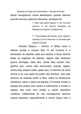 Epístola de Tiago com comentários – Escriba de Cristo
deixar transparecer nosso destempero quando falamos
quando nervoso, palavras ofensivas, ameaças etc.
7 π σα γ ρ φ σις θηρ ων τε κα πετειν νᾶ ὰ ύ ί ὶ ῶ
ρπετ ν τε κα ναλ ων δαἑ ῶ ὶ ἐ ί µ ζεται καά ὶ
δεδάµασται τ φ σει τ νθρωπ ν ·ῇ ύ ῇ ἀ ί ῃ
7 - Toda espécie de animais, aves, répteis e
criaturas do mar doma-se e é domada pela
espécie humana;
Animais (θηρ ων –ί thiríon). A Bíblia como a
ciência consta o mesmo fato: O ser humano é o
dominador do planeta, pela sua astúcia e força domina
todas as espécies do planeta. Alguns eles declaram
guerra (formigas, ratos etc), outros eles comem (boi,
galinha etc), outros eles escravizam (cavalo, jegue),
outros eles adotam (cães, gatos etc). O domínio do reino
animal é só uma parte do poder dos homens, mas este
domínio se estende sobre a flora, sobre os fenômenos
climáticos, sobre o relevo do planeta. O homem invadiu e
espaço dos peixes com navios e submarinos e invadiu o
espaço das aves com aviões e outros aparelhos
voadores. Infelizmente só não conseguimos dominar
nossos pecados, especialmente a nossa língua com a
100
 