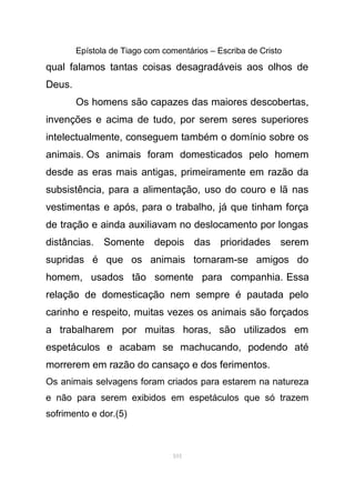 Epístola de Tiago com comentários – Escriba de Cristo
qual falamos tantas coisas desagradáveis aos olhos de
Deus.
Os homens são capazes das maiores descobertas,
invenções e acima de tudo, por serem seres superiores
intelectualmente, conseguem também o domínio sobre os
animais. Os animais foram domesticados pelo homem
desde as eras mais antigas, primeiramente em razão da
subsistência, para a alimentação, uso do couro e lã nas
vestimentas e após, para o trabalho, já que tinham força
de tração e ainda auxiliavam no deslocamento por longas
distâncias. Somente depois das prioridades serem
supridas é que os animais tornaram-se amigos do
homem, usados tão somente para companhia. Essa
relação de domesticação nem sempre é pautada pelo
carinho e respeito, muitas vezes os animais são forçados
a trabalharem por muitas horas, são utilizados em
espetáculos e acabam se machucando, podendo até
morrerem em razão do cansaço e dos ferimentos.
Os animais selvagens foram criados para estarem na natureza
e não para serem exibidos em espetáculos que só trazem
sofrimento e dor.(5)
101
 