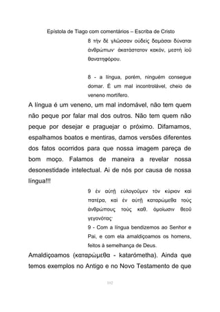 Epístola de Tiago com comentários – Escriba de Cristo
8 τ ν δ γλ σσαν ο δε ς δαὴ ὲ ῶ ὐ ὶ µ σαι δ ναταιά ύ
νθρ πων· κατ στατον κακ νἀ ώ ἀ ά ό , µεστ οὴ ἰ ῦ
θανατηφ ρουό .
8 - a língua, porém, ninguém consegue
domar. É um mal incontrolável, cheio de
veneno mortífero.
A língua é um veneno, um mal indomável, não tem quem
não peque por falar mal dos outros. Não tem quem não
peque por desejar e praguejar o próximo. Difamamos,
espalhamos boatos e mentiras, damos versões diferentes
dos fatos ocorridos para que nossa imagem pareça de
bom moço. Falamos de maneira a revelar nossa
desonestidade intelectual. Ai de nós por causa de nossa
língua!!!
9 ν α τ ε λογοἐ ὐ ῇ ὐ ῦµεν τ ν κ ριον καὸ ύ ὶ
πατ ραέ , κα ν α τ καταρὶ ἐ ὐ ῇ ώµεθα το ςὺ
νθρ πους το ς καθἀ ώ ὺ . ὁµο ωσιν θεοί ῦ
γεγον τας·ό
9 - Com a língua bendizemos ao Senhor e
Pai, e com ela amaldiçoamos os homens,
feitos à semelhança de Deus.
Amaldiçoamos (καταρώµεθα - katarómetha). Ainda que
temos exemplos no Antigo e no Novo Testamento de que
102
 