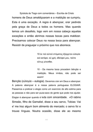 Epístola de Tiago com comentários – Escriba de Cristo
homens de Deus amaldiçoaram e a maldição se cumpriu.
Esta é uma exceção. A regra é abençoar, orar pedindo
pela graça de Deus a todos os homens. Mas quando
temos um desafeto, logo vem em nossa cabeça aquelas
exceções e então abrimos nossas bocas para maldizer.
Precisamos colocar Deus na nossa boca para abençoar.
Resistir de praguejar o próximo que nos aborrece.
10 κ το α το στἐ ῦ ὐ ῦ όµατος ξ ρχεται ε λογ αἐ έ ὐ ί
κα κατ ραὶ ά . ο χρὐ ή, δελφοἀ ί µου, τα ταῦ
ο τως γ νεσθαιὕ ί .
10 - Da mesma boca procedem bênção e
maldição. Meus irmãos, não pode ser
assim!
Benção (ε λογ α – eulogia).ὐ ί Devemos crer em Deus e abençoar.
A palavra abençoar é a nossa palavra portuguesa ELOGIAR.
Passemos a praticar o elogio como um exercício de alto estima para
as pessoas e não para ser puxa-saco de gente que pode nos ajudar.
Elogiar é abençoar quando é feita com sinceridade. «O rabino
Simeão, filho de Gamaliel, disse a seu servo, Tobias: Vai
e' me traz algum bom alimento do mercado; o servo foi e
trouxe línguas. Noutra ocasião, disse ele ao mesmo
103
 
