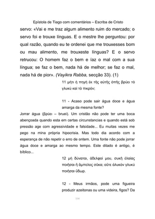Epístola de Tiago com comentários – Escriba de Cristo
servo: «Vai e me traz algum alimento ruim do mercado; o
servo foi e trouxe línguas. E o mestre lhe perguntou: por
qual razão, quando eu te ordenei que me trouxesses bom
ou mau alimento, me trouxeste línguas? E o servo
retrucou: O homem faz o bem e íaz o mal com a sua
língua; se faz o bem, nada há de melhor; se faz o mal,
nada há de pior». (Vayikra Rabba, secção 33). (1)
11 µ τι πηγ κ τ ς α τ ς π ς βρ ει τή ἡ ὴ ἐ ῆ ὐ ῆ ὀ ῆ ύ ὸ
γλυκ κα τ πικρ νὺ ὶ ὸ ό ;
11 - Acaso pode sair água doce e água
amarga da mesma fonte?
Jorrar água (βρ ει – bruei). Um cristão não pode ter uma bocaύ
abençoada quando esta em certas circunstancias e quando está sob
pressão age com agressividade e falsidade... Eu muitas vezes me
pego na mina própria hipocrisia. Mas todo dia acordo com a
esperança de não repetir o erro de ontem. Uma fonte não pode jorrar
água doce e amarga ao mesmo tempo. Este ditado é antigo, é
bíblico...
12 µ δ ναταιὴ ύ , δελφοἀ ί µου, συκ λα αςῆ ἐ ί
ποι σαιῆ ἢ ἄµπελος σ καῦ ; ο τε λυκ ν γλυκὔ ἁ ὸ ὺ
ποι σαι δωρῆ ὕ .
12 - Meus irmãos, pode uma figueira
produzir azeitonas ou uma videira, figos? Da
104
 