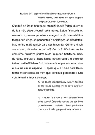 Epístola de Tiago com comentários – Escriba de Cristo
mesma forma, uma fonte de água salgada
não pode produzir água doce.
Quem é de Deus não pode produzir maus frutos, quem é
do Mal não pode produzir bons frutos. Estou falando isto,
mas um dos meus pecados mais graves são meus lábios
torpes que xinga os oponentes e amaldiçoa os desafetos.
Não tenho mais tempo para ser hipócrita. Como é difícil
ser cristão, vivendo na carne!!! Como é difícil ser santo
com uma natureza podre! Ai de mim que habito no meio
de gente impura e meus lábios pecam contra o próximo
todos os dias!!! Meus frutos denunciam que árvore eu sou
e isto me causa espanto... Espero que a última hora Deus
tenha misericórdia de mim que continuo perdendo a luta
contra minha língua amarga.
13 Τ ς σοφ ς κα πιστί ὸ ὶ ἐ ήµων νἐ ὑµ νῖ ; δειξ τωά
κ τ ς καλ ς ναστροφ ς τ ργα α το νἐ ῆ ῆ ἀ ῆ ὰ ἔ ὐ ῦ ἐ
πρα τητισοφ αςΰ ί .
13 - Quem é sábio e tem entendimento
entre vocês? Que o demonstre por seu bom
procedimento, mediante obras praticadas
com a humildade que provém da sabedoria.
105
 