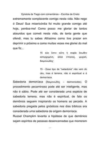 Epístola de Tiago com comentários – Escriba de Cristo
extremamente complacente comigo nesta vida. Não nego
ó Deus! Sua misericórdia foi muito grande comigo até
hoje, perdoa-me! Como posso me gloriar de tantos
absurdos que cometi nesta vida, de tanta gente que
ofendi, mas tu sabes Altíssimo como tive prazer em
deprimir o próximo e como muitas vezes me gloriei do mal
que fiz...
15 ο κ στιν α τη σοφ α νωθενὐ ἔ ὕ ἡ ί ἄ
κατερχοµ νηέ , λλ π γειοςἀ ὰ ἐ ί , ψυχική,
δαιµονι δης·ώ
15 - Esse tipo de "sabedoria" não vem do
céu, mas é terrena, não é espiritual e é
demoníaca.
Sabedoria demoníaca (δαιµονι δης – daimoniodes).ώ O
procedimento pecaminoso pode até ser inteligente, mas
não é sábio. Pode até ser considerada uma espécie de
sabedoria terrena, mas não é espiritual, de fato os
demônios seguem inspirando os homens ao pecado. A
sabedoria pregada pelos gnósticos nos dias bíblicos era
considerada uma sabedoria de origem demoníaca.
Russel Champlim levanta a hipótese de que demônios
sejam espíritos de pessoas desencarnadas que morreram
107
 