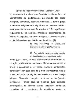 Epístola de Tiago com comentários – Escriba de Cristo
e passaram a trabalhar para Satanás: «...demoníaca...»
Semelhantes ou pertencentes ao mundo dos seres
malignos, demônios, espíritos maldosos. O termo grego
«daemon», originalmente significava um «deus» inferior;
mas, pelo tempo em que foi escrito o N.T., significava,
regularmente, os espíritos malignos, pertencentes às
fileiras de espíritos humanos malignos e desencarnados,
ou às fileiras dos anjos inferiores «decaídos» (1)
16 που γ ρ ζ λος κα ριθε αὅ ὰ ῆ ὶ ἐ ί , κεἐ ῖ
καταστασ α κα π ν φα λον πρ γἀ ί ὶ ᾶ ῦ ᾶ µα.
16 - Pois onde há inveja e ambição egoísta,
aí há confusão e toda espécie de males.
Inveja (ζ λος - zelosῆ ). A boca acaba falando do que tem no
coração, já dizia o senhor Jesus. Muitas vezes sentimos
inveja e passamos a ter nossa mente e sentimentos
conduzidos por este pecado e nem percebemos que a
nossa antipatia por alguém se baseia na nossa inveja
interior. Champlin comenta: «...inveja e sentimento
faccioso...» Temos aqui as mesmas duas palavras
empregadas no décimo quarto versículo, onde os
conceitos são comentados. Às rivalidades entre os
108
 