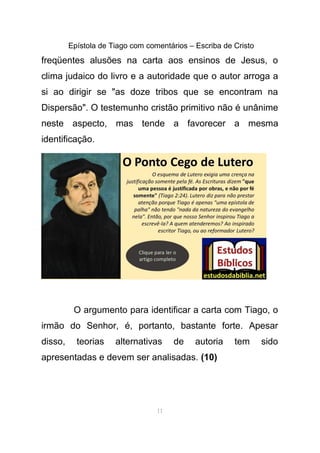 Epístola de Tiago com comentários – Escriba de Cristo
freqüentes alusões na carta aos ensinos de Jesus, o
clima judaico do livro e a autoridade que o autor arroga a
si ao dirigir se "as doze tribos que se encontram na
Dispersão". O testemunho cristão primitivo não é unânime
neste aspecto, mas tende a favorecer a mesma
identificação.
O argumento para identificar a carta com Tiago, o
irmão do Senhor, é, portanto, bastante forte. Apesar
disso, teorias alternativas de autoria tem sido
apresentadas e devem ser analisadas. (10)
11
 