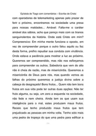 Epístola de Tiago com comentários – Escriba de Cristo
com operadores de telemarketing apenas pelo prazer de
ferir o próximo, encontramos na sociedade uma presa
para nossas maldades... Amável: Falta-me o caráter
amável dos sábios, acho que pareço mais com os tiranos
sanguinolentos da história. Onde está Cristo em mim?
Compreensivo: Em minha mente funciona o oposto, em
vez de compreender porque o outro falou aquilo ou fez
desta forma, prefiro repudiar sua conduta com virulência.
Onde estava a paciência para mostrar a luz ao próximo.
Queremos ser compreendido, mas não nos esforçamos
para compreender os outros. Sabedoria que vem do alto
não é cheia de razão, mas de misericórdia. Queremos a
misericórdia de Deus para nós, mas quando vemos as
falhas do próximo queremos a justiça divina sobre a
cabeça do desgraçado! Bons frutos... Quem não tem bons
frutos em sua vida pode ter outras duas opções: Não ter
fruto alguma, ou seja, um zero a esquerda na sociedade,
não fede e nem cheira. Ainda tem os que usam sua
inteligência para o mal, estes produzem maus frutos.
Receio que tenho produzido maus frutos que tem
prejudicado as pessoas em minha volta. Tenho sido mais
uma pedra de tropeço do que uma pedra para edificar a
110
 