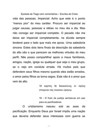 Epístola de Tiago com comentários – Escriba de Cristo
vida das pessoas. Imparcial: Acho que este é o ponto
“menos pior” do meu caráter. Procuro ser imparcial ao
julgar causas, pessoas e idéias no meu dia a dia. Mas
não consigo ser imparcial completo. O pecado não me
deixa ser imparcial completamente, na dúvida sempre
tenderei para o lado que mais me apraz. Uma sabedoria
sincera: Estes dois itens finais da descrição da sabedoria
do alto são o que parecem as melhores virtudes do meu
perfil. Não posso compartilhar apoio a meus familiares,
amigos, nação, igreja ou qualquer que seja o meu grupo,
se o vejo em conduta errada. Há muitos pais que
defendem seus filhos mesmo quando eles estão errados,
o amor pelos filhos os torna cegos. Este não é o amor que
vem do alto.
18 καρπ ς δ δικαιοσ νης ν ε ρ νὸ ὲ ύ ἐ ἰ ή ῃ
σπε ρεται το ς ποιο σιν ε ρ νηνί ῖ ῦ ἰ ή .
18 - O fruto da justiça semeia-se em paz
para os pacificadores.
O cristianismo nasceu sob as asas da
pacificação. Enquanto Deus por Israel impôs uma nação
que deveria defender seus interesses com guerra se
111
 