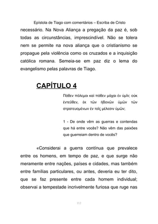Epístola de Tiago com comentários – Escriba de Cristo
necessário. Na Nova Aliança a pregação da paz é, sob
todas as circunstâncias, imprescindível. Não se tolera
nem se permite na nova aliança que o cristianismo se
propague pela violência como os cruzados e a inquisição
católica romana. Semeia-se em paz diz o lema do
evangelismo pelas palavras de Tiago.
CAPÍTULO 4
Π θεν π λεµοι κα π θεν µ χαι ν µ ν; ο κό ό ὶ ό ά ἐ ὑ ῖ ὐ
ντε θεν, κ τ ν δον ν µ ν τ νἐ ῦ ἐ ῶ ἡ ῶ ὑ ῶ ῶ
στρατευοµ νων ν το ς µ λεσιν µ ν;έ ἐ ῖ έ ὑ ῶ
1 - De onde vêm as guerras e contendas
que há entre vocês? Não vêm das paixões
que guerreiam dentro de vocês?
«Considerai a guerra contínua que prevalece
entre os homens, em tempo de paz, e que surge não
meramente entre nações, países e cidades, mas também
entre famílias particulares, ou antes, deveria eu ter dito,
que se faz presente entre cada homem individual;
observai a tempestade incrivelmente furiosa que ruge nas
112
 