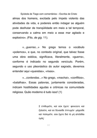 Epístola de Tiago com comentários – Escriba de Cristo
almas dos homens, excitada pelo ímpeto violento das
atividades da vida, e podereis então indagar se alguém
pode desfrutar de tranqüilidade em meio a tal temporal,
conservando a calma em meio a esse mar agitado e
explosivo». (Filo, de gig. 11).
«...guerras...» No grego temos o vocábulo
«polemos», e que, no contexto original, que talvez fosse
uma obra estóica, significava, literalmente, «guerra»,
conforme é indicado no segundo versículo. Porém,
segundo o uso pleonástico do autor sagrado, devemos
entender aqui «querelas», «rixas».
«...contendas...» No grego, «machai», «conflitos»,
«batalhas». Essas palavras, juntamente consideradas,
indicam hostilidades agudas e crônicas na comunidade
religiosa. Quão moderno é tudo isso! (1)
2 πιθυἐ µε τεῖ , κα ο κ χετε· φονε ετε καὶ ὐ ἔ ύ ὶ
ζηλο τεῦ , κα ο δ νασθε πιτυχε ν·ὶ ὐ ύ ἐ ῖ µ χεσθεά
κα πολεὶ µε τεῖ . ο κ χετε δι τὐ ἔ ὰ ὸ µ α τε σθαιὴ ἰ ῖ
ὑµ ς·ᾶ
113
 