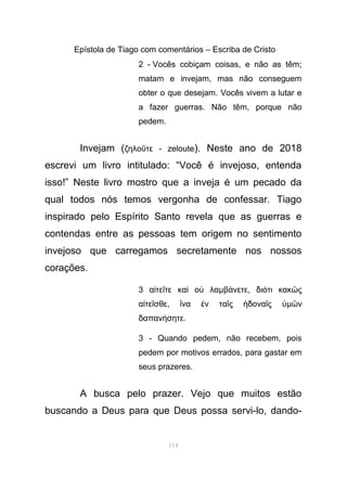 Epístola de Tiago com comentários – Escriba de Cristo
2 - Vocês cobiçam coisas, e não as têm;
matam e invejam, mas não conseguem
obter o que desejam. Vocês vivem a lutar e
a fazer guerras. Não têm, porque não
pedem.
Invejam (ζηλο τε - zelouteῦ ). Neste ano de 2018
escrevi um livro intitulado: “Você é invejoso, entenda
isso!” Neste livro mostro que a inveja é um pecado da
qual todos nós temos vergonha de confessar. Tiago
inspirado pelo Espírito Santo revela que as guerras e
contendas entre as pessoas tem origem no sentimento
invejoso que carregamos secretamente nos nossos
corações.
3 α τε τε κα ο λαἰ ῖ ὶ ὐ µβ νετεά , δι τι κακ ςό ῶ
α τε σθεἰ ῖ , να ν τα ς δονα ςἵ ἐ ῖ ἡ ῖ ὑµ νῶ
δαπαν σητεή .
3 - Quando pedem, não recebem, pois
pedem por motivos errados, para gastar em
seus prazeres.
A busca pelo prazer. Vejo que muitos estão
buscando a Deus para que Deus possa servi-lo, dando-
114
 
