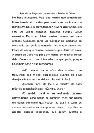 Epístola de Tiago com comentários – Escriba de Cristo
lhe bens mundanos. Vejo que muitos neo-pentecostais
ficam inventando modas para ensinarem os homens a
manipularem Deus, dizendo o que devem fazer para Deus
lhes dê coisas matérias. Estamos sempre tendo
escravizar Deus, no íntimo muitos querem que suas
orações funcionem como um esfregar na lamparina de
onde saia um gênio e conceda tudo o que desejamos.
Pobre de nós que sempre queremos que Deus nos sirva.
A busca de Deus não pode ser focada em receber coisas
dele. Devemos mais interceder do que pedir, porque
Deus bem sabe o que precisamos.
«Até mesmo as orações dos crentes com
freqüência são melhor respondidas quando os seus
desejos são menos atendidos». (Faucett, in loc.).
«Queriam fazer de Deus o ministro de suas
próprias concupiscências». (Calvino, in loc.).
«O sentido geral é: se realmente orásseis
corretamente, esse senso de contínua sede por coisas
mundanas em maior quantidade não existiria: todas as
vossas necessidades apropriadas seriam supridas; e
aqueles desejos impróprios, que geram guerras e
115
 