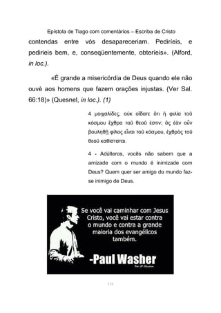 Epístola de Tiago com comentários – Escriba de Cristo
contendas entre vós desapareceriam. Pediríeis, e
pedirieis bem, e, conseqüentemente, obteríeis». (Alford,
in loc.).
«É grande a misericórdia de Deus quando ele não
ouvè aos homens que fazem orações injustas. (Ver Sal.
66:18)» (Quesnel, in loc.). (1)
4 µοιχαλ δεςί , ο κ ο δατε τι φιλ α τοὐ ἴ ὅ ἡ ί ῦ
κ σό µου χθρα το θεο στινἔ ῦ ῦ ἐ ; ς ν ο νὃ ἐὰ ὖ
βουληθ φ λος ε ναι το κ σῇ ί ἶ ῦ ό µου, χθρ ς τοἐ ὸ ῦ
θεο καθ σταταιῦ ί .
4 - Adúlteros, vocês não sabem que a
amizade com o mundo é inimizade com
Deus? Quem quer ser amigo do mundo faz-
se inimigo de Deus.
116
 