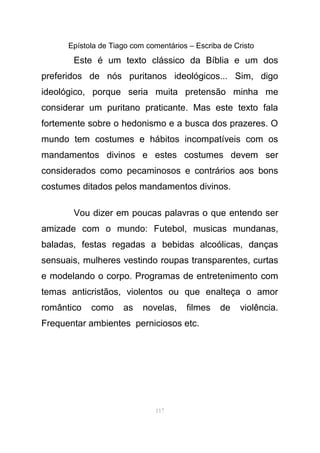 Epístola de Tiago com comentários – Escriba de Cristo
Este é um texto clássico da Bíblia e um dos
preferidos de nós puritanos ideológicos... Sim, digo
ideológico, porque seria muita pretensão minha me
considerar um puritano praticante. Mas este texto fala
fortemente sobre o hedonismo e a busca dos prazeres. O
mundo tem costumes e hábitos incompatíveis com os
mandamentos divinos e estes costumes devem ser
considerados como pecaminosos e contrários aos bons
costumes ditados pelos mandamentos divinos.
Vou dizer em poucas palavras o que entendo ser
amizade com o mundo: Futebol, musicas mundanas,
baladas, festas regadas a bebidas alcoólicas, danças
sensuais, mulheres vestindo roupas transparentes, curtas
e modelando o corpo. Programas de entretenimento com
temas anticristãos, violentos ou que enalteça o amor
romântico como as novelas, filmes de violência.
Frequentar ambientes perniciosos etc.
117
 