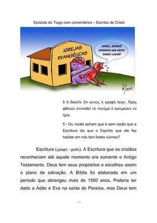 Epístola de Tiago com comentários – Escriba de Cristo
5 δοκε τε τι κεν ς γραφ λ γειἢ ῖ ὅ ῶ ἡ ὴ έ , Πρ ςὸ
φθ νον πιποθε τ πνεό ἐ ῖ ὸ ῦµα κατ κισεν νὃ ῴ ἐ
ἡµ νῖ ;
5 - Ou vocês acham que é sem razão que a
Escritura diz que o Espírito que ele fez
habitar em nós tem fortes ciúmes?
Escritura (γραφ - grafeὴ ). A Escritura que os cristãos
reconheciam até aquele momento era somente o Antigo
Testamento. Deus tem seus propósitos e escolheu assim
o plano de salvação. A Bíblia foi elaborada em um
período que abrangeu mais de 1500 anos. Poderia ter
dado a Adão e Eva na saída do Paraíso, mas Deus tem
118
 