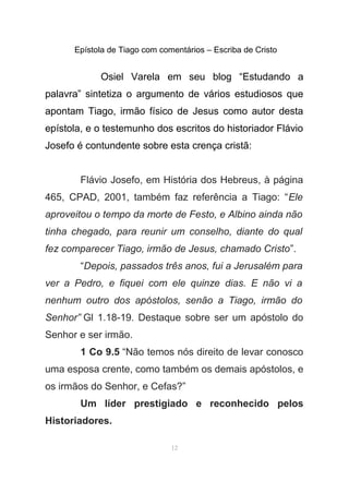 Epístola de Tiago com comentários – Escriba de Cristo
Osiel Varela em seu blog “Estudando a
palavra” sintetiza o argumento de vários estudiosos que
apontam Tiago, irmão físico de Jesus como autor desta
epístola, e o testemunho dos escritos do historiador Flávio
Josefo é contundente sobre esta crença cristã:
Flávio Josefo, em História dos Hebreus, à página
465, CPAD, 2001, também faz referência a Tiago: “Ele
aproveitou o tempo da morte de Festo, e Albino ainda não
tinha chegado, para reunir um conselho, diante do qual
fez comparecer Tiago, irmão de Jesus, chamado Cristo”.
“Depois, passados três anos, fui a Jerusalém para
ver a Pedro, e fiquei com ele quinze dias. E não vi a
nenhum outro dos apóstolos, senão a Tiago, irmão do
Senhor” Gl 1.18-19. Destaque sobre ser um apóstolo do
Senhor e ser irmão.
1 Co 9.5 “Não temos nós direito de levar conosco
uma esposa crente, como também os demais apóstolos, e
os irmãos do Senhor, e Cefas?”
Um líder prestigiado e reconhecido pelos
Historiadores.
12
 
