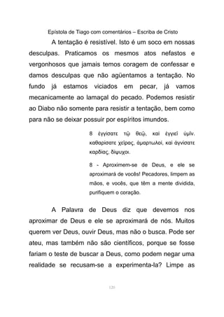 Epístola de Tiago com comentários – Escriba de Cristo
A tentação é resistível. Isto é um soco em nossas
desculpas. Praticamos os mesmos atos nefastos e
vergonhosos que jamais temos coragem de confessar e
damos desculpas que não agüentamos a tentação. No
fundo já estamos viciados em pecar, já vamos
mecanicamente ao lamaçal do pecado. Podemos resistir
ao Diabo não somente para resistir a tentação, bem como
para não se deixar possuir por espíritos imundos.
8 γγ σατε τ θεἐ ί ῷ ῷ, κα γγιεὶ ἐ ῖ ὑµ νῖ .
καθαρ σατε χε ραςί ῖ , ἁµαρτωλοί, κα γν σατεὶ ἁ ί
καρδ αςί , δ ψυχοιί .
8 - Aproximem-se de Deus, e ele se
aproximará de vocês! Pecadores, limpem as
mãos, e vocês, que têm a mente dividida,
purifiquem o coração.
A Palavra de Deus diz que devemos nos
aproximar de Deus e ele se aproximará de nós. Muitos
querem ver Deus, ouvir Deus, mas não o busca. Pode ser
ateu, mas também não são científicos, porque se fosse
fariam o teste de buscar a Deus, como podem negar uma
realidade se recusam-se a experimenta-la? Limpe as
120
 