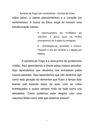 Epístola de Tiago com comentários – Escriba de Cristo
mãos (atos), a mente (pensamentos) e o coração (os
sentimentos). A busca de Deus exige do homem uma
transformação interior.
9 ταλαιπωρ σατε κα πενθ σατε καή ὶ ή ὶ
κλα σατε· γ λωςύ ὁ έ ὑµ ν ε ς π νθοςῶ ἰ έ
µετατραπ τω κα χαρ ε ς κατ φειανή ὶ ἡ ὰ ἰ ή .
9 - Entristeçam-se, lamentem e chorem.
Troquem o riso por lamento e a alegria por
tristeza.
A epístola de Tiago é a obra-prima do puritanismo
cristão. Aqui aprendemos a chorar pelos nossos pecados.
Aqui aprendemos que devemos nos entristecer pelos
nossos pecados. Aqui aprendemos que não devemos agir
como esta geração de dementes que ficam o tempo todo
tirando self fazendo beiço de puta, com as mãos
entrelaçadas e quase sempre rindo de tudo como uns
abestados. Como podemos estar alegres com uma
natureza fétida como esta que estamos presos?
121
 