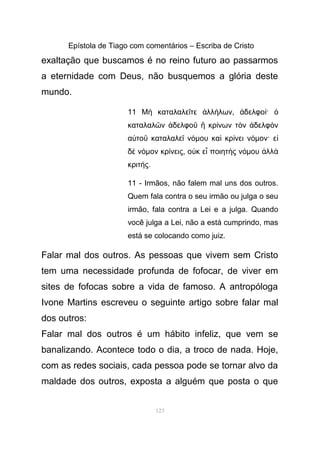 Epístola de Tiago com comentários – Escriba de Cristo
exaltação que buscamos é no reino futuro ao passarmos
a eternidade com Deus, não busquemos a glória deste
mundo.
11 Μ καταλαλε τε λλ λων, δελφο ·ὴ ῖ ἀ ή ἀ ί ὁ
καταλαλ ν δελφο κρ νων τ ν δελφ νῶ ἀ ῦ ἢ ί ὸ ἀ ὸ
α το καταλαλε ν µου κα κρ νει ν µον· εὐ ῦ ῖ ό ὶ ί ό ἰ
δ ν µον κρ νεις, ο κ ε ποιητ ς ν µου λλὲ ό ί ὐ ἶ ὴ ό ἀ ὰ
κριτ ς.ή
11 - Irmãos, não falem mal uns dos outros.
Quem fala contra o seu irmão ou julga o seu
irmão, fala contra a Lei e a julga. Quando
você julga a Lei, não a está cumprindo, mas
está se colocando como juiz.
Falar mal dos outros. As pessoas que vivem sem Cristo
tem uma necessidade profunda de fofocar, de viver em
sites de fofocas sobre a vida de famoso. A antropóloga
Ivone Martins escreveu o seguinte artigo sobre falar mal
dos outros:
Falar mal dos outros é um hábito infeliz, que vem se
banalizando. Acontece todo o dia, a troco de nada. Hoje,
com as redes sociais, cada pessoa pode se tornar alvo da
maldade dos outros, exposta a alguém que posta o que
123
 