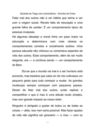 Epístola de Tiago com comentários – Escriba de Cristo
Falar mal dos outros não é um hábito que tenha a ver
com a origem social. Revela falta de educação e uma
grande falha de caráter. É um comportamento típico de
pessoas invejosas.
Há algumas décadas a moral tinha um peso maior na
educação e determinava com mais clareza os
comportamentos corretos e socialmente aceitos. Uma
pessoa educada não criticava ou comentava aspectos da
vida dos outros. Esse comportamento, além de ser muito
elegante, era — e continua sendo — um comportamento
do Bem.
Diz-se que o mundo vai mal e o ser humano está
piorando, mas bastaria que cada um de nós cultivasse um
pequeno gesto para tudo começar a mudar. As grandes
mudanças sempre começam com pequenos passos.
Deixar de falar mal dos outros, evitar replicar e
compartilhar o que é mau é uma atitude muito simples,
mas com grande impacto ao nosso redor.
Ninguém é obrigado a gostar de todos ou de todas as
coisas — aliás, isso nem seria possível. Mas fazer opções
de vida não significa ser grosseiro — e mau — com os
125
 
