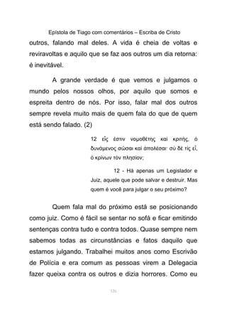 Epístola de Tiago com comentários – Escriba de Cristo
outros, falando mal deles. A vida é cheia de voltas e
reviravoltas e aquilo que se faz aos outros um dia retorna:
é inevitável.
A grande verdade é que vemos e julgamos o
mundo pelos nossos olhos, por aquilo que somos e
espreita dentro de nós. Por isso, falar mal dos outros
sempre revela muito mais de quem fala do que de quem
está sendo falado. (2)
12 ε ς στιν νοἷ ἐ µοθ της κα κριτ ςέ ὶ ή , ὁ
δυνάµενος σ σαι κα πολ σαι· σ δ τ ς εῶ ὶ ἀ έ ὺ ὲ ί ἶ,
κρ νων τ ν πλησ ονὁ ί ὸ ί ;
12 - Há apenas um Legislador e
Juiz, aquele que pode salvar e destruir. Mas
quem é você para julgar o seu próximo?
Quem fala mal do próximo está se posicionando
como juiz. Como é fácil se sentar no sofá e ficar emitindo
sentenças contra tudo e contra todos. Quase sempre nem
sabemos todas as circunstâncias e fatos daquilo que
estamos julgando. Trabalhei muitos anos como Escrivão
de Polícia e era comum as pessoas virem a Delegacia
fazer queixa contra os outros e dizia horrores. Como eu
126
 