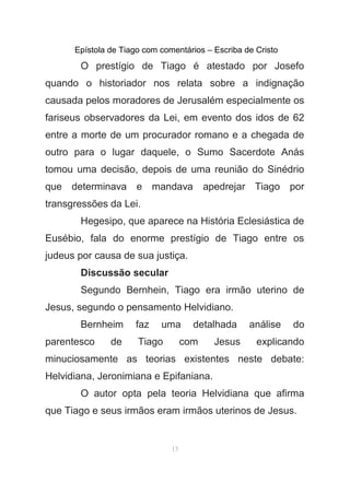 Epístola de Tiago com comentários – Escriba de Cristo
O prestígio de Tiago é atestado por Josefo
quando o historiador nos relata sobre a indignação
causada pelos moradores de Jerusalém especialmente os
fariseus observadores da Lei, em evento dos idos de 62
entre a morte de um procurador romano e a chegada de
outro para o lugar daquele, o Sumo Sacerdote Anás
tomou uma decisão, depois de uma reunião do Sinédrio
que determinava e mandava apedrejar Tiago por
transgressões da Lei.
Hegesipo, que aparece na História Eclesiástica de
Eusébio, fala do enorme prestígio de Tiago entre os
judeus por causa de sua justiça.
Discussão secular
Segundo Bernhein, Tiago era irmão uterino de
Jesus, segundo o pensamento Helvidiano.
Bernheim faz uma detalhada análise do
parentesco de Tiago com Jesus explicando
minuciosamente as teorias existentes neste debate:
Helvidiana, Jeronimiana e Epifaniana.
O autor opta pela teoria Helvidiana que afirma
que Tiago e seus irmãos eram irmãos uterinos de Jesus.
13
 