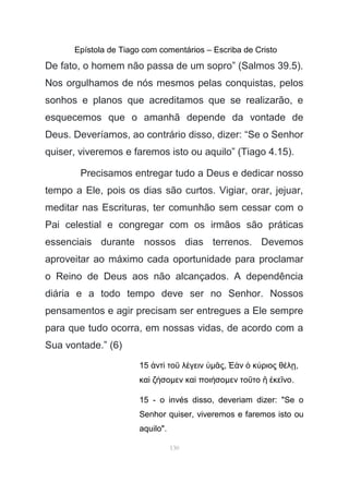 Epístola de Tiago com comentários – Escriba de Cristo
De fato, o homem não passa de um sopro” (Salmos 39.5).
Nos orgulhamos de nós mesmos pelas conquistas, pelos
sonhos e planos que acreditamos que se realizarão, e
esquecemos que o amanhã depende da vontade de
Deus. Deveríamos, ao contrário disso, dizer: “Se o Senhor
quiser, viveremos e faremos isto ou aquilo” (Tiago 4.15).
Precisamos entregar tudo a Deus e dedicar nosso
tempo a Ele, pois os dias são curtos. Vigiar, orar, jejuar,
meditar nas Escrituras, ter comunhão sem cessar com o
Pai celestial e congregar com os irmãos são práticas
essenciais durante nossos dias terrenos. Devemos
aproveitar ao máximo cada oportunidade para proclamar
o Reino de Deus aos não alcançados. A dependência
diária e a todo tempo deve ser no Senhor. Nossos
pensamentos e agir precisam ser entregues a Ele sempre
para que tudo ocorra, em nossas vidas, de acordo com a
Sua vontade.” (6)
15 ντ το λ γεινἀ ὶ ῦ έ ὑµ ςᾶ , ν κ ριος θ λἘὰ ὁ ύ έ ῃ,
κα ζ σοὶ ή µεν κα ποι σοὶ ή µεν το το κε νοῦ ἢ ἐ ῖ .
15 - o invés disso, deveriam dizer: "Se o
Senhor quiser, viveremos e faremos isto ou
aquilo".
130
 