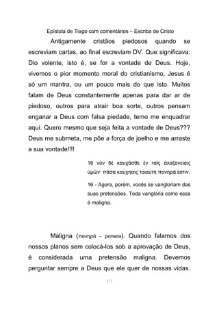 Epístola de Tiago com comentários – Escriba de Cristo
Antigamente cristãos piedosos quando se
escreviam cartas, ao final escreviam DV. Que significava:
Dio volente, isto é, se for a vontade de Deus. Hoje,
vivemos o pior momento moral do cristianismo, Jesus é
só um mantra, ou um pouco mais do que isto. Muitos
falam de Deus constantemente apenas para dar ar de
piedoso, outros para atrair boa sorte, outros pensam
enganar a Deus com falsa piedade, temo me enquadrar
aqui. Quero mesmo que seja feita a vontade de Deus???
Deus me submeta, me põe a força de joelho e me arraste
a sua vontade!!!!
16 ν ν δ καυχ σθε ν τα ς λαζονε αιςῦ ὲ ᾶ ἐ ῖ ἀ ί
ὑµ ν· π σα κα χησις τοια τη πονηρ στινῶ ᾶ ύ ύ ά ἐ .
16 - Agora, porém, vocês se vangloriam das
suas pretensões. Toda vanglória como essa
é maligna.
Maligna (πονηρ - poneraά ). Quando falamos dos
nossos planos sem colocá-los sob a aprovação de Deus,
é considerada uma pretensão maligna. Devemos
perguntar sempre a Deus que ele quer de nossas vidas.
131
 