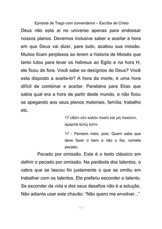 Epístola de Tiago com comentários – Escriba de Cristo
Deus não esta ai no universo apenas para endossar
nossos planos. Devemos inclusive saber e aceitar a hora
em que Deus vai dizer, pare tudo, acabou sua missão.
Muitos ficam perplexos ao lerem a historia de Moisés que
tanto lutou para levar os hebreus ao Egito e na hora H,
ele ficou de fora. Você sabe os desígnios de Deus? Você
esta disposto a aceita-lo? A hora da morte, é uma hora
difícil de combinar e aceitar. Parabéns para Elias que
sabia qual era a hora de partir deste mundo, e não ficou
se apegando aos seus planos materiais, família, trabalho
etc.
17 ε δ τι ο ν καλ ν ποιε ν καἰ ό ὖ ὸ ῖ ὶ µ ποιο ντιὴ ῦ ,
ἁµαρτ α α τ στινί ὐ ῷ ἐ .
17 - Pensem nisto, pois: Quem sabe que
deve fazer o bem e não o faz, comete
pecado.
Pecado por omissão. Este é o texto clássico em
definir o pecado por omissão. Na parábola dos talentos, o
cabra que se lascou foi justamente o que se omitiu em
trabalhar com os talentos. Ele preferiu esconder o talento.
Se esconder da vida e dos seus desafios não é a solução.
Não adianta usar este chavão: “Não quero me envolver...”
132
 