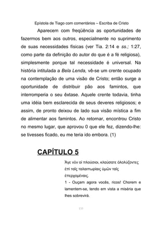 Epístola de Tiago com comentários – Escriba de Cristo
Aparecem com freqüência as oportunidades de
fazermos bem aos outros, especialmente no suprimento
de suas necessidades físicas (ver Tia. 2:14 e ss.; 1:27,
como parte da definição do autor do que é a fé religiosa),
simplesmente porque tal necessidade é universal. Na
história intitulada a Bela Lenda, vê-se um crente ocupado
na contemplação de uma visão de Cristo; então surge a
oportunidade de distribuir pão aos famintos, que
interromperia o seu êxtase. Aquele crente todavia, tinha
uma idéia bem esclarecida de seus deveres religiosos; e
assim, de pronto deixou de lado sua visão mística a fim
de alimentar aos famintos. Ao retornar, encontrou Cristo
no mesmo lugar, que aprovou 0 que ele fez, dizendo-lhe:
se tivesses ficado, eu me teria ido embora. (1)
CAPÍTULO 5
γε ν ν ο πλο σιοι, κλα σατε λολ ζοντεςἌ ῦ ἱ ύ ύ ὀ ύ
π τα ς ταλαιπωρ αις µ ν τα ςἐ ὶ ῖ ί ὑ ῶ ῖ
περχοµ ναις.ἐ έ
1 - Ouçam agora vocês, ricos! Chorem e
lamentem-se, tendo em vista a miséria que
lhes sobrevirá.
133
 