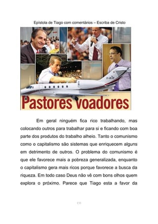 Epístola de Tiago com comentários – Escriba de Cristo
Em geral ninguém fica rico trabalhando, mas
colocando outros para trabalhar para si e ficando com boa
parte dos produtos do trabalho alheio. Tanto o comunismo
como o capitalismo são sistemas que enriquecem alguns
em detrimento de outros. O problema do comunismo é
que ele favorece mais a pobreza generalizada, enquanto
o capitalismo gera mais ricos porque favorece a busca da
riqueza. Em todo caso Deus não vê com bons olhos quem
explora o próximo. Parece que Tiago esta a favor da
135
 