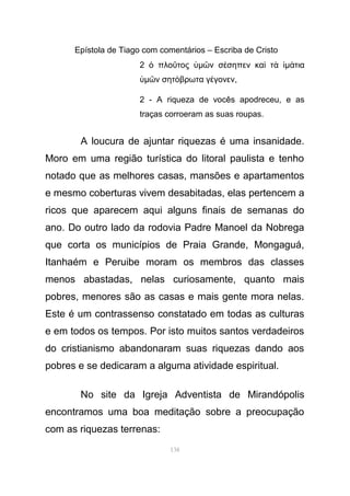 Epístola de Tiago com comentários – Escriba de Cristo
2 πλο τοςὁ ῦ ὑµ ν σ σηπεν κα τῶ έ ὶ ὰ ἱµ τιαά
ὑµ ν σητ βρωτα γ γονενῶ ό έ ,
2 - A riqueza de vocês apodreceu, e as
traças corroeram as suas roupas.
A loucura de ajuntar riquezas é uma insanidade.
Moro em uma região turística do litoral paulista e tenho
notado que as melhores casas, mansões e apartamentos
e mesmo coberturas vivem desabitadas, elas pertencem a
ricos que aparecem aqui alguns finais de semanas do
ano. Do outro lado da rodovia Padre Manoel da Nobrega
que corta os municípios de Praia Grande, Mongaguá,
Itanhaém e Peruibe moram os membros das classes
menos abastadas, nelas curiosamente, quanto mais
pobres, menores são as casas e mais gente mora nelas.
Este é um contrassenso constatado em todas as culturas
e em todos os tempos. Por isto muitos santos verdadeiros
do cristianismo abandonaram suas riquezas dando aos
pobres e se dedicaram a alguma atividade espiritual.
No site da Igreja Adventista de Mirandópolis
encontramos uma boa meditação sobre a preocupação
com as riquezas terrenas:
138
 