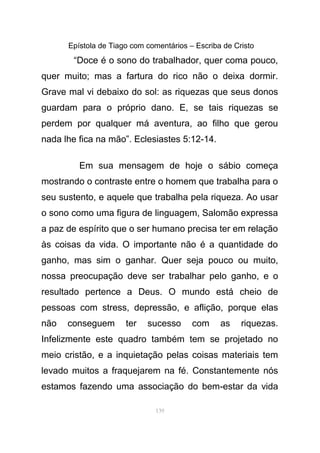 Epístola de Tiago com comentários – Escriba de Cristo
“Doce é o sono do trabalhador, quer coma pouco,
quer muito; mas a fartura do rico não o deixa dormir.
Grave mal vi debaixo do sol: as riquezas que seus donos
guardam para o próprio dano. E, se tais riquezas se
perdem por qualquer má aventura, ao filho que gerou
nada lhe fica na mão”. Eclesiastes 5:12-14.
Em sua mensagem de hoje o sábio começa
mostrando o contraste entre o homem que trabalha para o
seu sustento, e aquele que trabalha pela riqueza. Ao usar
o sono como uma figura de linguagem, Salomão expressa
a paz de espírito que o ser humano precisa ter em relação
às coisas da vida. O importante não é a quantidade do
ganho, mas sim o ganhar. Quer seja pouco ou muito,
nossa preocupação deve ser trabalhar pelo ganho, e o
resultado pertence a Deus. O mundo está cheio de
pessoas com stress, depressão, e aflição, porque elas
não conseguem ter sucesso com as riquezas.
Infelizmente este quadro também tem se projetado no
meio cristão, e a inquietação pelas coisas materiais tem
levado muitos a fraquejarem na fé. Constantemente nós
estamos fazendo uma associação do bem-estar da vida
139
 