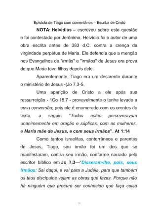 Epístola de Tiago com comentários – Escriba de Cristo
NOTA: Helvidius – escreveu sobre esta questão
e foi contestado por Jerônimo. Helvídio foi o autor de uma
obra escrita antes de 383 d.C. contra a crença da
virgindade perpétua de Maria. Ele defendia que a menção
nos Evangelhos de "irmãs" e "irmãos" de Jesus era prova
de que Maria teve filhos depois dele.
Aparentemente, Tiago era um descrente durante
o ministério de Jesus -(Jo 7.3-5.
Uma aparição de Cristo a ele após sua
ressurreição - 1Co 15.7 - provavelmente o tenha levado a
essa conversão; pois ele é enumerado com os crentes do
texto, a seguir: “Todos estes perseveravam
unanimemente em oração e súplicas, com as mulheres,
e Maria mãe de Jesus, e com seus irmãos”. At 1:14
Como tantos israelitas, conterrâneos e parentes
de Jesus, Tiago, seu irmão foi um dos que se
manifestaram, contra seu irmão, conforme narrado pelo
escritor bíblico em Jo 7.3—“Disseram-lhe, pois, seus
irmãos: Sai daqui, e vai para a Judéia, para que também
os teus discípulos vejam as obras que fazes. Porque não
há ninguém que procure ser conhecido que faça coisa
14
 