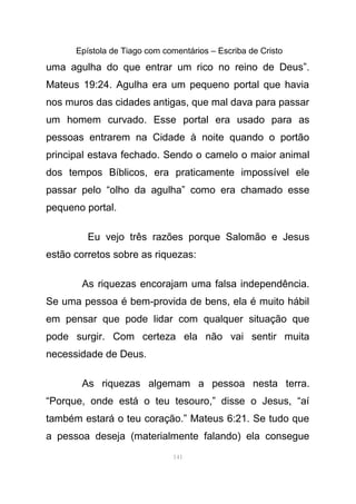 Epístola de Tiago com comentários – Escriba de Cristo
uma agulha do que entrar um rico no reino de Deus”.
Mateus 19:24. Agulha era um pequeno portal que havia
nos muros das cidades antigas, que mal dava para passar
um homem curvado. Esse portal era usado para as
pessoas entrarem na Cidade à noite quando o portão
principal estava fechado. Sendo o camelo o maior animal
dos tempos Bíblicos, era praticamente impossível ele
passar pelo “olho da agulha” como era chamado esse
pequeno portal.
Eu vejo três razões porque Salomão e Jesus
estão corretos sobre as riquezas:
As riquezas encorajam uma falsa independência.
Se uma pessoa é bem-provida de bens, ela é muito hábil
em pensar que pode lidar com qualquer situação que
pode surgir. Com certeza ela não vai sentir muita
necessidade de Deus.
As riquezas algemam a pessoa nesta terra.
“Porque, onde está o teu tesouro,” disse o Jesus, “aí
também estará o teu coração.” Mateus 6:21. Se tudo que
a pessoa deseja (materialmente falando) ela consegue
141
 