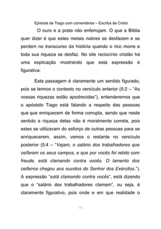 Epístola de Tiago com comentários – Escriba de Cristo
O ouro e a prata não enferrujam. O que a Bíblia
quer dizer é que estes metais nobres se desfazem e se
perdem no transcurso da história quando o rico morre e
toda sua riqueza se desfaz. No site raciocínio cristão há
uma explicação mostrando que esta expressão é
figurativa:
Esta passagem é claramente um sentido figurado,
pois se lermos o contexto no versículo anterior (5:2 – “As
vossas riquezas estão apodrecidas”), entenderemos que
o apóstolo Tiago está falando a respeito das pessoas
que que enriquecem de forma corrupta, sendo que neste
sentido a riqueza delas não é moralmente correta, pois
estes se utilizavam do esforço de outras pessoas para se
enriquecerem, assim, vemos o restante no versículo
posterior (5:4 – “Vejam, o salário dos trabalhadores que
ceifaram os seus campos, e que por vocês foi retido com
fraude, está clamando contra vocês. O lamento dos
ceifeiros chegou aos ouvidos do Senhor dos Exércitos.”).
A expressão “está clamando contra vocês“, está dizendo
que o “salário dos trabalhadores clamam”, ou seja, é
claramente figurativo, pois onde e em que realidade o
143
 