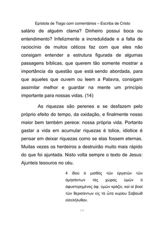 Epístola de Tiago com comentários – Escriba de Cristo
salário de alguém clama? Dinheiro possui boca ou
entendimento? Infelizmente a incredulidade e a falta de
raciocínio de muitos céticos faz com que eles não
consigam entender a estrutura figurada de algumas
passagens bíblicas, que querem tão somente mostrar a
importância da questão que está sendo abordada, para
que aqueles que ouvem ou leem a Palavra, consigam
assimilar melhor e guardar na mente um princípio
importante para nossas vidas. (14)
As riquezas são perenes e se desfazem pelo
próprio efeito do tempo, da oxidação, e finalmente nosso
maior bem também perece: nossa própria vida. Portanto
gastar a vida em acumular riquezas é tolice, idiotice é
pensar em deixar riquezas como se elas fossem eternas.
Muitas vezes os herdeiros a destruirão muito mais rápido
do que foi ajuntada. Nisto volta sempre o texto de Jesus:
Ajunteis tesouros no céu.
4 δοἰ ὺ ὁ µισθ ς τ ν ργατ ν τ νὸ ῶ ἐ ῶ ῶ
ἀµησ ντων τ ς χ ραςά ὰ ώ ὑµ νῶ ὁ
φυστερηἀ µ νος φέ ἀ . ὑµ ν κρ ζειῶ ά , κα α βοαὶ ἱ ὶ
τ ν θερισ ντων ε ς τ τα κυρ ου Σαβα θῶ ά ἰ ὰ ὦ ί ὼ
ε σελ λυθανἰ ή .
144
 