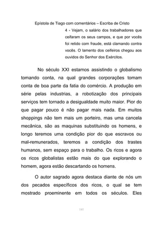 Epístola de Tiago com comentários – Escriba de Cristo
4 - Vejam, o salário dos trabalhadores que
ceifaram os seus campos, e que por vocês
foi retido com fraude, está clamando contra
vocês. O lamento dos ceifeiros chegou aos
ouvidos do Senhor dos Exércitos.
No século XXI estamos assistindo o globalismo
tomando conta, na qual grandes corporações tomam
conta de boa parte da fatia do comércio. A produção em
série pelas industrias, a robotização dos principais
serviços tem tornado a desigualdade muito maior. Pior do
que pagar pouco é não pagar mais nada. Em muitos
shoppings não tem mais um porteiro, mas uma cancela
mecânica, são as maquinas substituindo os homens, e
longo teremos uma condição pior do que escravos ou
mal-remunerados, teremos a condição dos trastes
humanos, sem espaço para o trabalho. Os ricos e agora
os ricos globalistas estão mais do que explorando o
homem, agora estão descartando os homens.
O autor sagrado agora destaca diante de nós um
dos pecados específicos dos ricos, o qual se tem
mostrado proeminente em todos os séculos. Eles
145
 