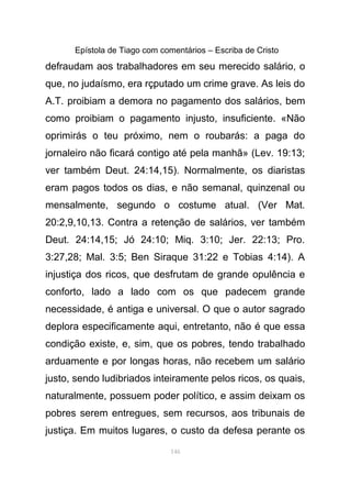 Epístola de Tiago com comentários – Escriba de Cristo
defraudam aos trabalhadores em seu merecido salário, o
que, no judaísmo, era rçputado um crime grave. As leis do
A.T. proibiam a demora no pagamento dos salários, bem
como proibiam o pagamento injusto, insuficiente. «Não
oprimirás o teu próximo, nem o roubarás: a paga do
jornaleiro não ficará contigo até pela manhã» (Lev. 19:13;
ver também Deut. 24:14,15). Normalmente, os diaristas
eram pagos todos os dias, e não semanal, quinzenal ou
mensalmente, segundo o costume atual. (Ver Mat.
20:2,9,10,13. Contra a retenção de salários, ver também
Deut. 24:14,15; Jó 24:10; Miq. 3:10; Jer. 22:13; Pro.
3:27,28; Mal. 3:5; Ben Siraque 31:22 e Tobias 4:14). A
injustiça dos ricos, que desfrutam de grande opulência e
conforto, lado a lado com os que padecem grande
necessidade, é antiga e universal. O que o autor sagrado
deplora especificamente aqui, entretanto, não é que essa
condição existe, e, sim, que os pobres, tendo trabalhado
arduamente e por longas horas, não recebem um salário
justo, sendo ludibriados inteiramente pelos ricos, os quais,
naturalmente, possuem poder político, e assim deixam os
pobres serem entregues, sem recursos, aos tribunais de
justiça. Em muitos lugares, o custo da defesa perante os
146
 