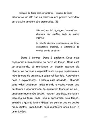 Epístola de Tiago com comentários – Escriba de Cristo
tribunais é tão alto que os pobres nunca podem defender-
se; e assim também são explorados. (1)
5 τρυφ σατε π τ ς γ ς κα σπαταλ σατεἐ ή ἐ ὶ ῆ ῆ ὶ ἐ ή ,
θρ ψατε τ ς καρδ αςἐ έ ὰ ί ὑµ ν νῶ ἐ ἡµ ρέ ᾳ
σφαγ ςῆ .
5 - Vocês viveram luxuosamente na terra,
desfrutando prazeres, e fartaram-se de
comida em dia de abate.
Deus é tinhoso, Deus é paciente, Deus esta
esperando a humanidade na curva do tempo. Deus está
só arquivando, só montando um dossiê, quando ele
chamar os homens e especialmente os que exploraram a
mão de obra do próximo, a coisa vai ficar feia. Aproveitem
ricos e exploradores, a batata esta assando... Quando
suas vidas acabarem neste mundo e vocês verem que
perderam a oportunidade de ajuntarem tesouros no céu,
onde a ferrugem não destrói, mas em vez disto, ajuntaram
tesouros na terra, onde tudo é consumido pelo tempo,
sentirão o quanto foram idiotas, ao pensar que os outros
eram idiotas, trabalhando para manterem seus luxos e
ostentações.
147
 