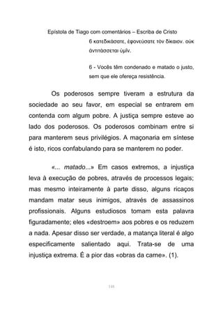 Epístola de Tiago com comentários – Escriba de Cristo
6 κατεδικ σατεά , φονε σατε τ ν δ καιονἐ ύ ὸ ί . ο κὐ
ντιτ σσεταιἀ ά ὑµ νῖ .
6 - Vocês têm condenado e matado o justo,
sem que ele ofereça resistência.
Os poderosos sempre tiveram a estrutura da
sociedade ao seu favor, em especial se entrarem em
contenda com algum pobre. A justiça sempre esteve ao
lado dos poderosos. Os poderosos combinam entre si
para manterem seus privilégios. A maçonaria em síntese
é isto, ricos confabulando para se manterem no poder.
«... matado...» Em casos extremos, a injustiça
leva à execução de pobres, através de processos legais;
mas mesmo inteiramente à parte disso, alguns ricaços
mandam matar seus inimigos, através de assassinos
profissionais. Alguns estudiosos tomam esta palavra
figuradamente; eles «destroem» aos pobres e os reduzem
a nada. Apesar disso ser verdade, a matança literal é algo
especificamente salientado aqui. Trata-se de uma
injustiça extrema. É a pior das «obras da carne». (1).
148
 
