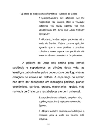 Epístola de Tiago com comentários – Escriba de Cristo
7 Μακροθυµ σατε ο νή ὖ , δελφοἀ ί, ως τ ςἕ ῆ
παρουσ ας το κυρ ουί ῦ ί . δο γεωργ ςἰ ὺ ὁ ὸ
κδ χεται τ ν τἐ έ ὸ ίµιον καρπ ν τ ς γ ςὸ ῆ ῆ ,
µακροθυµ ν πῶ ἐ . α τ ως λ β πρ ϊὐ ῷ ἕ ά ῃ ό µον
κα ψιὶ ὄ µον.
7 - Portanto, irmãos, sejam pacientes até a
vinda do Senhor. Vejam como o agricultor
aguarda que a terra produza a preciosa
colheita e como espera com paciência até
virem as chuvas do outono e da primavera.
A palavra de Deus nos ensina para termos
paciência e suportarmos as aflições desta vida, as
injustiças patrocinadas pelos poderosos e que logo virá as
estações de chuvas na história. A esperança do cristão
não deve ser depositada em ideologias políticas, planos
econômicos, partidos, grupos, maçonarias, igrejas, mas
na vinda de Cristo para restabelecer a ordem universal.
8 µακροθυµ σατε καή ὶ ὑµε ςῖ , στηρ ξατε τ ςί ὰ
καρδ αςί ὑµ νῶ , τι παρουσ α το κυρ ουὅ ἡ ί ῦ ί
γγικενἤ .
8 - Sejam também pacientes e fortaleçam o
coração, pois a vinda do Senhor está
próxima.
149
 