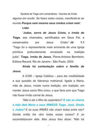 Epístola de Tiago com comentários – Escriba de Cristo
alguma em oculto. Se fazes estas coisas, manifesta-te ao
mundo.Porque nem mesmo seus irmãos criam nele”.
Líder
“Judas, servo de Jesus Cristo, e irmão de
Tiago, aos chamados, santificados em Deus Pai, e
conservados por Jesus Cristo:” Jd 1:1
“Tiago foi o representante mais eminente de uma Igreja
primitiva profundamente enraizada na tradição
judia”. Tiago, irmão de Jesus, Pierre-Antoine Bernheim,
Editora Record, Rio de Janeiro - São Paulo, 2003.
Ainda há contestação sobre a família de
Jesus.
A ICAR – Igreja Católica – para dar credibilidade
a sua questão de liderança matriarcal, ligada a Maria,
mãe de Jesus, insiste numa tradição, sim tradição, em
manter Jesus como filho único, o que faria com que Tiago
não fosse irmão carnal de Jesus.
“Não é ele o filho do carpinteiro? E não se chama
a mãe dele Maria e seus IRMÃOS Tiago, José, Simão
e Judas? E as suas IRMÃS não vivem todas entre nós?
Donde então lhe vêm todas essas coisas? E se
escandalizavam dele. Mas Jesus lhes disse: “Não há
15
 