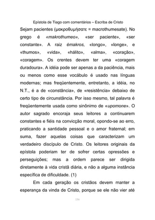Epístola de Tiago com comentários – Escriba de Cristo
Sejam pacientes (µακροθυµ σατε = macrothumesateή ). No
grego é «makrothumeo», «ser paciente», «ser
constante». A raiz émakros, «longo», «longe», e
«thumos», «vida», «hálito», «alma», «coração»,
«coragem». Os crentes devem ter uma «coragem
duradoura». A idéia pode ser apenas a da paciência, mais
ou menos como esse vocábulo é usado nas línguas
modernas; mas freqüentemente, entretanto, a idéia, no
N.T., é a de «constância», de «resistência» debaixo de
certo tipo de circunstância. Por isso mesmo, tal palavra é
freqüentemente usada como sinônimo de «upomone». O
autor sagrado encoraja seus leitores a continuarem
constantes e fiéis na convicção moral, opondo-se ao erro,
praticando a santidade pessoal e o amor fraternal; em
suma, fazer aquelas coisas que caracterizam um
verdadeiro discípulo de Cristo. Os leitores originais da
epístola poderiam ter de sofrer certas opressões e
perseguições; mas a ordem parece ser dirigida
diretamente à vida cristã diária, e não a alguma instância
específica de dificuldade. (1)
Em cada geração os cristãos devem manter a
esperança da vinda de Cristo, porque se ele não vier até
150
 