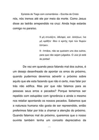 Epístola de Tiago com comentários – Escriba de Cristo
nós, nós iremos até ele por meio da morte. Como Jesus
disse ao ladrão arrependido na cruz: Ainda hoje estarás
comigo no paraíso.
9 µ στεν ζετεὴ ά , δελφοἀ ί, κατ. λλ λωνἀ ή , ναἵ
µ κριθ τε· δο κριτ ς πρ τ ν θυρ νὴ ῆ ἰ ὺ ὁ ὴ ὸ ῶ ῶ
στηκενἕ .
9 - Irmãos, não se queixem uns dos outros,
para que não sejam julgados. O Juiz já está
às portas!
De vez em quando peco falando mal dos outros, é
um desejo desenfreado de apontar os erros do próximo,
quando pudermos devemos advertir o próximo sobre
aquilo que ele esta fazendo que não é certo, mas falar por
trás não edifica. Mas por que não falamos para as
pessoas seus erros e pecados? Porque tememos ser
repelido com estupidez com ignorância e ainda o mesmo
nos retaliar apontando os nossos pecados. Sabemos que
a natureza humana não gosta de ser repreendido, então
preferimos falar por trás a chamar a atenção do próximo.
Quando falamos mal do próximo, queremos que o nosso
ouvinte também tenha um conceito depreciativo da
151
 