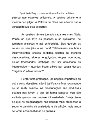 Epístola de Tiago com comentários – Escriba de Cristo
pessoa que estamos criticando. A palavra criticar é a
mesma que julgar. A Palavra de Deus nos adverte que o
verdadeiro juiz esta às portas.
As queixas têm-se tornado cada vez mais fúteis.
Pense no que leva as pessoas a se queixarem, se
tornarem ansiosas e até enfurecidas. Elas querem as
coisas do seu jeito e na hora! Telefonemas em horas
inconvenientes, chaves perdidas, filhotes de cachorro
desaparecidos, zíperes enguiçados, roupas apertadas,
dietas fracassadas, afobação por ser apressado ou
interrompido – quantos ficam aflitos por causa dessas
“tragédias”, não é mesmo?
Perder uma promoção, um negócio importante ou
outra coisa desejável, não é justificativa ficar reclamando
ou se sentir ansioso. As preocupações são produtivas
quando nos levam a agir de forma sensata, mas são
estéreis quando nos conduzem à ansiedade. Esteja ciente
de que as preocupações nos deixam mais propensos a
seguir o caminho da ansiedade e da aflição, mais ainda
se forem acompanhadas de queixas.
152
 